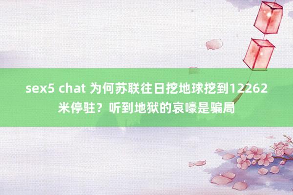 sex5 chat 为何苏联往日挖地球挖到12262米停驻？听到地狱的哀嚎是骗局
