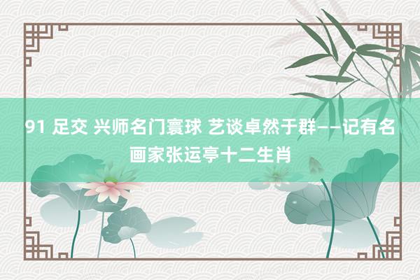 91 足交 兴师名门寰球 艺谈卓然于群——记有名画家张运亭十二生肖