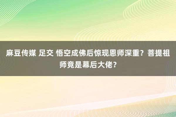 麻豆传媒 足交 悟空成佛后惊现恩师深重？菩提祖师竟是幕后大佬？