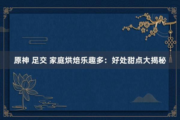 原神 足交 家庭烘焙乐趣多：好处甜点大揭秘