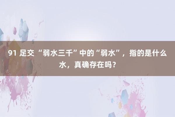 91 足交 “弱水三千”中的“弱水”，指的是什么水，真确存在吗？