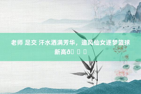老师 足交 汗水洒满芳华,追风仙女逐梦篮球新高?