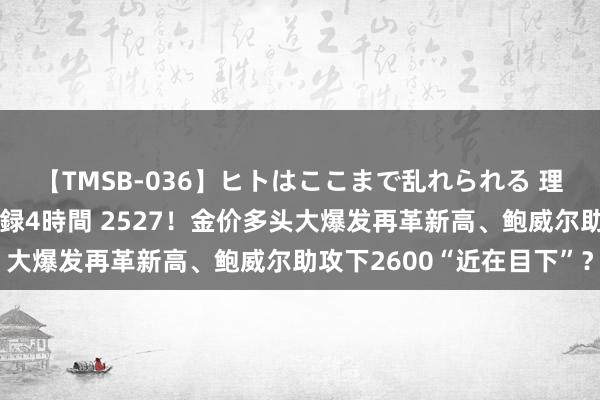 【TMSB-036】ヒトはここまで乱れられる 理性崩壊と豪快絶頂の記録4時間 2527！金价多头大爆发再革新高、鲍威尔助攻下2600“近在目下”？
