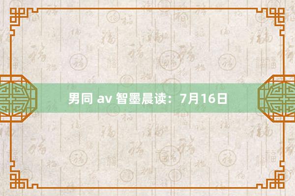 男同 av 智墨晨读：7月16日