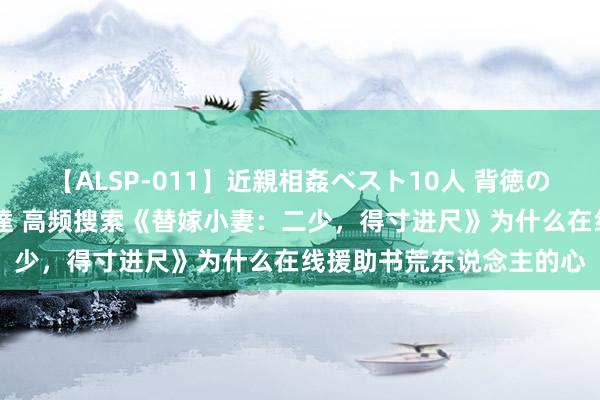 【ALSP-011】近親相姦ベスト10人 背徳の愛に溺れた10人の美母達 高频搜索《替嫁小妻：二少，得寸进尺》为什么在线援助书荒东说念主的心