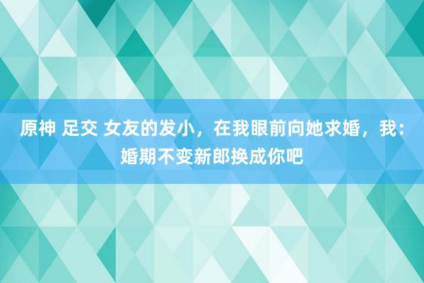 原神 足交 女友的发小，在我眼前向她求婚，我：婚期不变新郎换成你吧