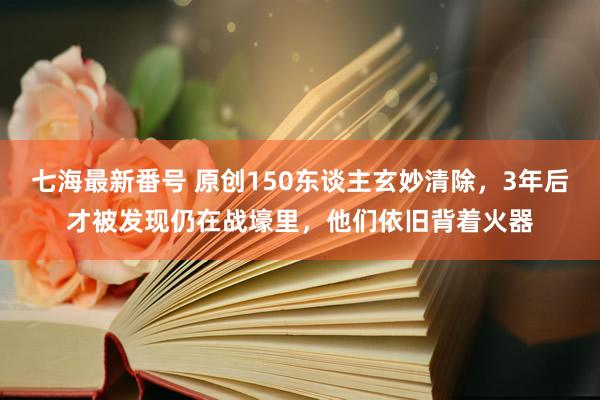 七海最新番号 原创150东谈主玄妙清除，3年后才被发现仍在战壕里，他们依旧背着火器