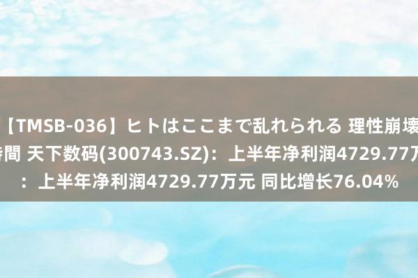 【TMSB-036】ヒトはここまで乱れられる 理性崩壊と豪快絶頂の記録4時間 天下数码(300743.SZ)：上半年净利润4729.77万元 同比增长76.04%