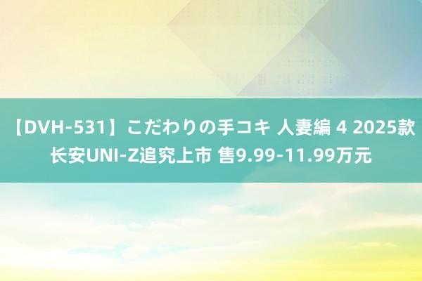 【DVH-531】こだわりの手コキ 人妻編 4 2025款长安UNI-Z追究上市 售9.99-11.99万元