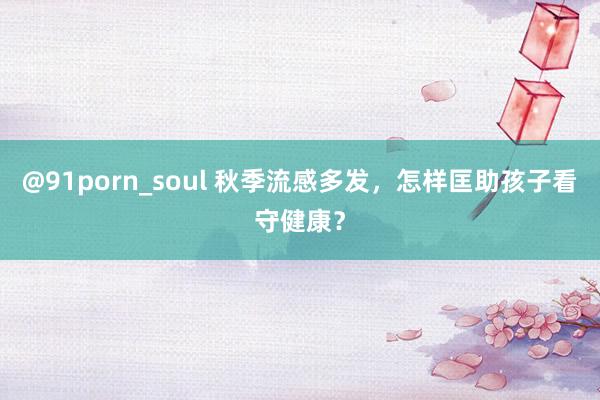 @91porn_soul 秋季流感多发，怎样匡助孩子看守健康？