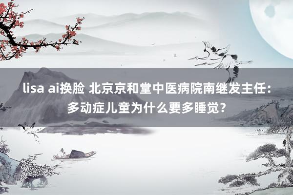 lisa ai换脸 北京京和堂中医病院南继发主任：多动症儿童为什么要多睡觉？