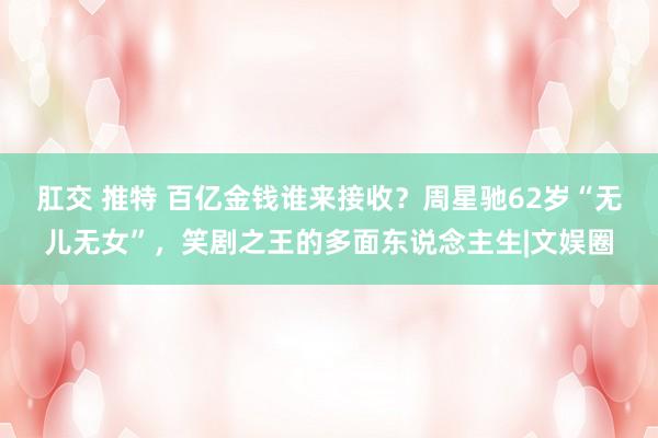 肛交 推特 百亿金钱谁来接收？周星驰62岁“无儿无女”，笑剧之王的多面东说念主生|文娱圈