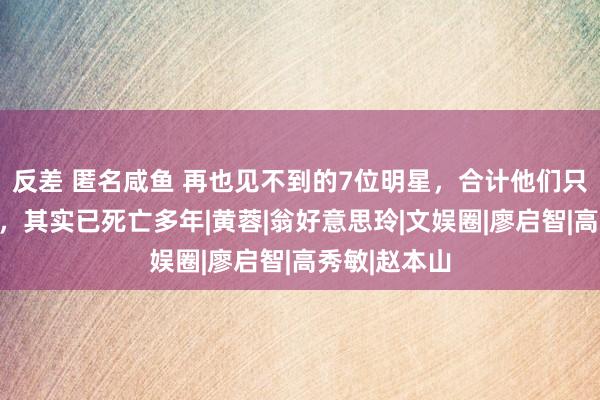 反差 匿名咸鱼 再也见不到的7位明星，合计他们只是退出舞台，其实已死亡多年|黄蓉|翁好意思玲|文娱圈|廖启智|高秀敏|赵本山