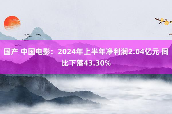 国产 中国电影：2024年上半年净利润2.04亿元 同比下落43.30%