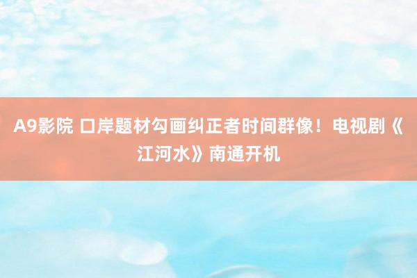 A9影院 口岸题材勾画纠正者时间群像！电视剧《江河水》南通开机