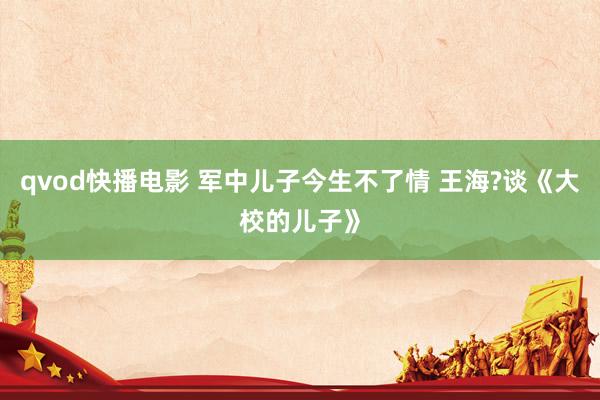 qvod快播电影 军中儿子今生不了情 王海?谈《大校的儿子》