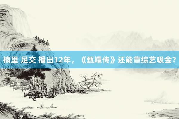 楠里 足交 播出12年，《甄嬛传》还能靠综艺吸金？