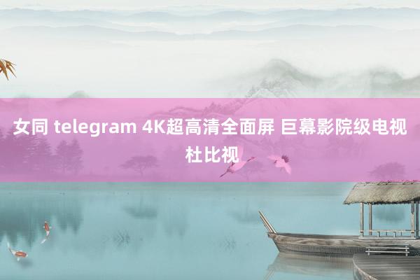 女同 telegram 4K超高清全面屏 巨幕影院级电视 杜比视