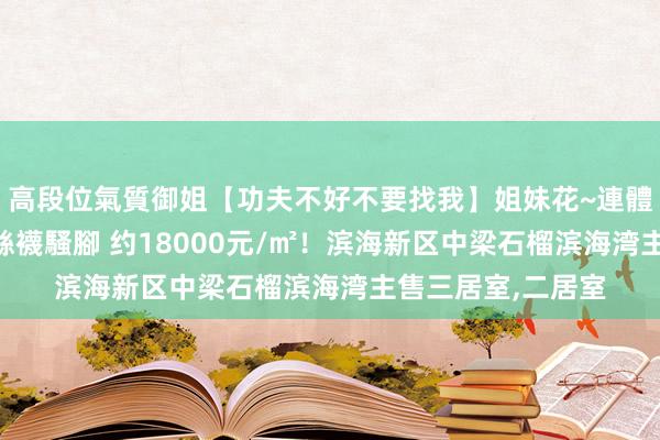 高段位氣質御姐【功夫不好不要找我】姐妹花~連體絲襪~大奶晃動~絲襪騷腳 约18000元/㎡！滨海新区中梁石榴滨海湾主售三居室，二居室