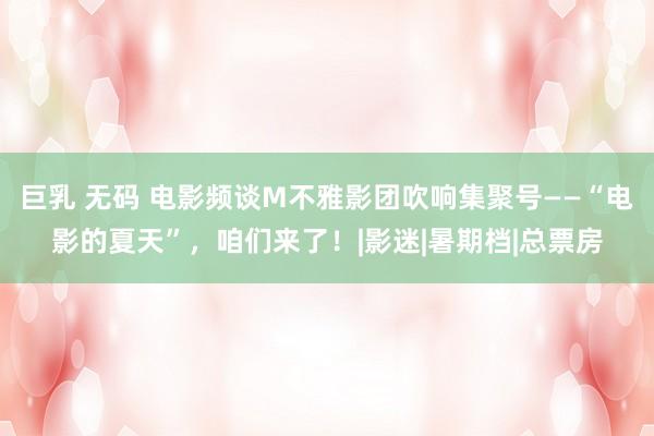 巨乳 无码 电影频谈M不雅影团吹响集聚号——“电影的夏天”，咱们来了！|影迷|暑期档|总票房