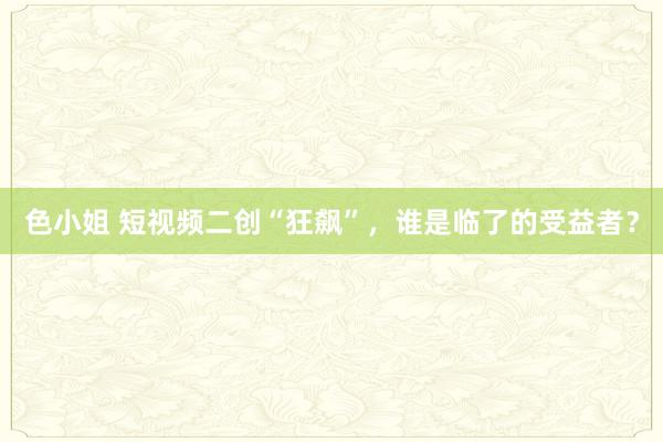 色小姐 短视频二创“狂飙”，谁是临了的受益者？