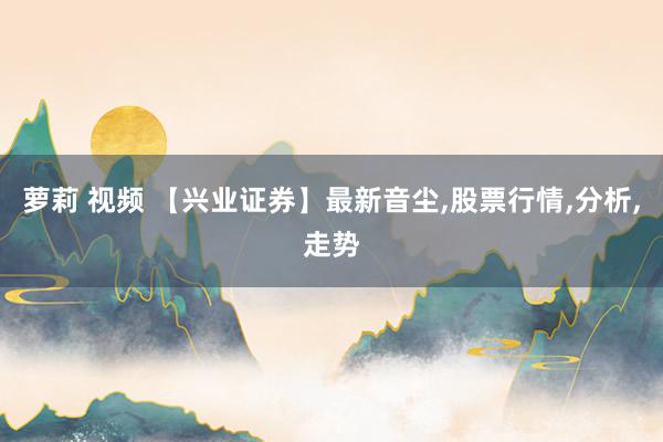 萝莉 视频 【兴业证券】最新音尘,股票行情,分析,走势