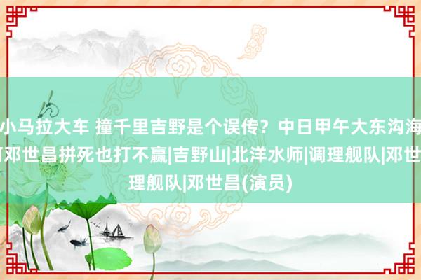 小马拉大车 撞千里吉野是个误传？中日甲午大东沟海战，为何邓世昌拼死也打不赢|吉野山|北洋水师|调理舰队|邓世昌(演员)