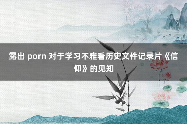 露出 porn 对于学习不雅看历史文件记录片《信仰》的见知