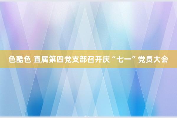 色酷色 直属第四党支部召开庆“七一”党员大会
