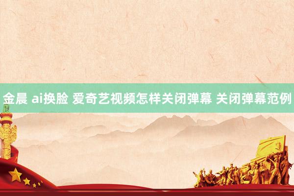 金晨 ai换脸 爱奇艺视频怎样关闭弹幕 关闭弹幕范例