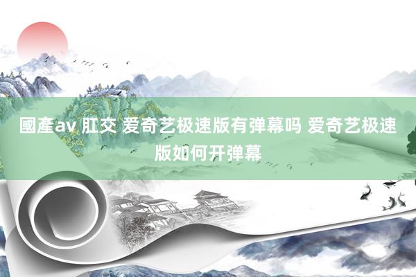 國產av 肛交 爱奇艺极速版有弹幕吗 爱奇艺极速版如何开弹幕