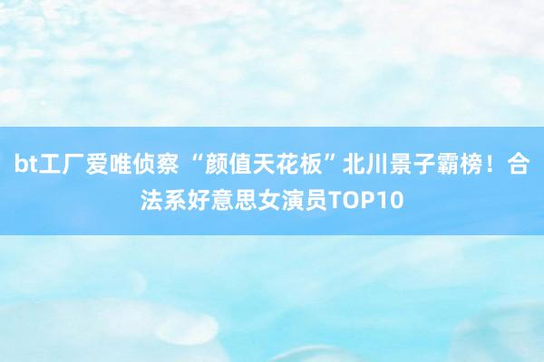 bt工厂爱唯侦察 “颜值天花板”北川景子霸榜！合法系好意思女演员TOP10