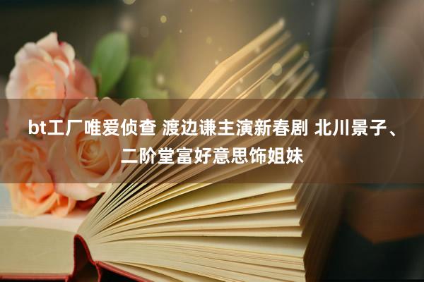 bt工厂唯爱侦查 渡边谦主演新春剧 北川景子、二阶堂富好意思饰姐妹