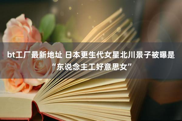 bt工厂最新地址 日本更生代女星北川景子被曝是“东说念主工好意思女”