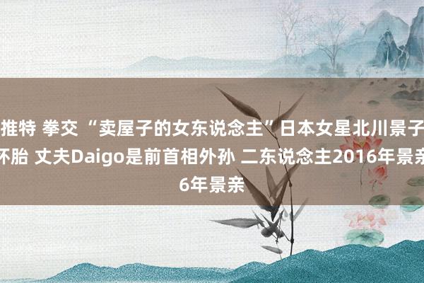 推特 拳交 “卖屋子的女东说念主”日本女星北川景子怀胎 丈夫Daigo是前首相外孙 二东说念主2016年景亲
