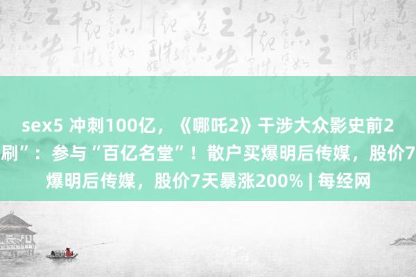 sex5 冲刺100亿，《哪吒2》干涉大众影史前20！网友自觉相约“二刷”：参与“百亿名堂”！散户买爆明后传媒，股价7天暴涨200% | 每经网