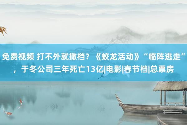 免费视频 打不外就撤档？《蛟龙活动》“临阵逃走”，于冬公司三年死亡13亿|电影|春节档|总票房