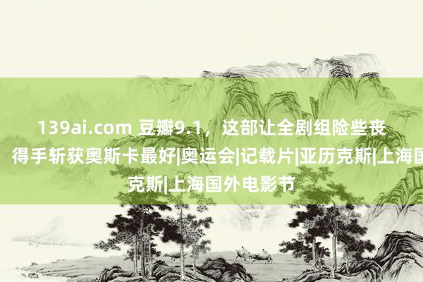 139ai.com 豆瓣9.1，这部让全剧组险些丧命的电影，得手斩获奥斯卡最好|奥运会|记载片|亚历克斯|上海国外电影节