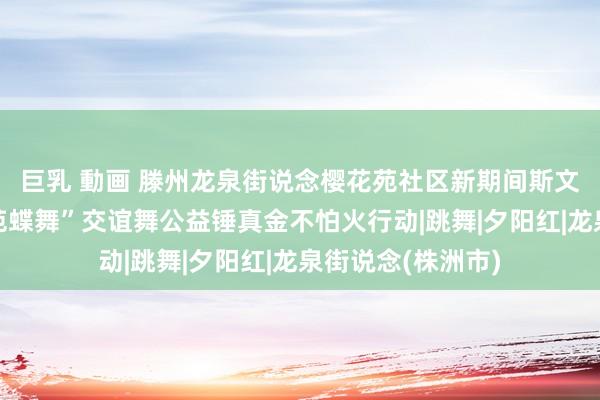 巨乳 動画 滕州龙泉街说念樱花苑社区新期间斯文扩充站开展“樱苑蝶舞”交谊舞公益锤真金不怕火行动|跳舞|夕阳红|龙泉街说念(株洲市)