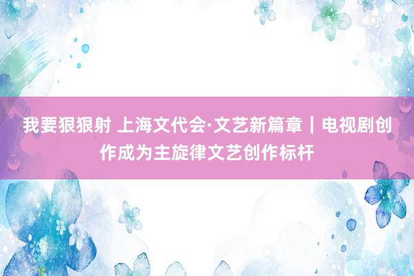 我要狠狠射 上海文代会·文艺新篇章｜电视剧创作成为主旋律文艺创作标杆