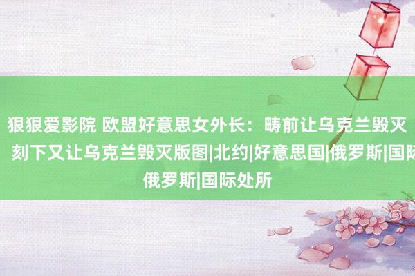 狠狠爱影院 欧盟好意思女外长：畴前让乌克兰毁灭核武，刻下又让乌克兰毁灭版图|北约|好意思国|俄罗斯|国际处所