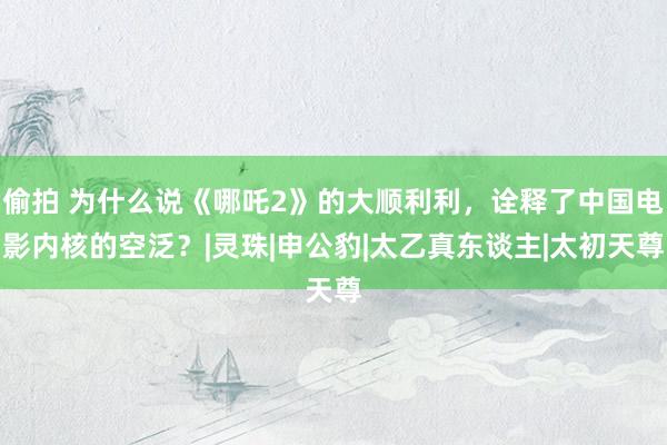 偷拍 为什么说《哪吒2》的大顺利利，诠释了中国电影内核的空泛？|灵珠|申公豹|太乙真东谈主|太初天尊