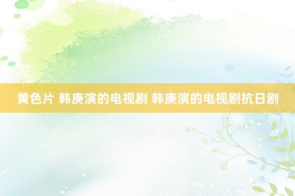 黄色片 韩庚演的电视剧 韩庚演的电视剧抗日剧