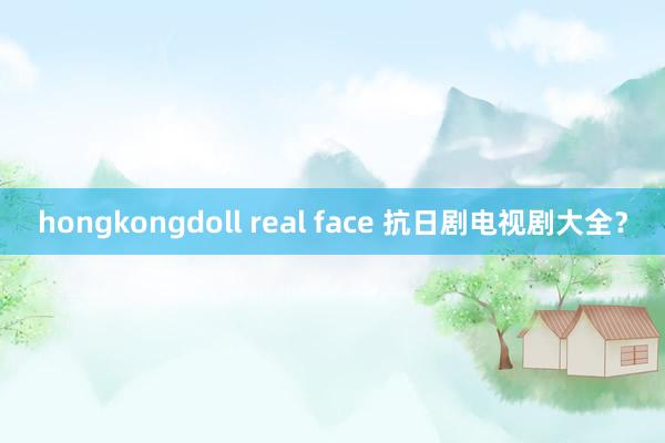 hongkongdoll real face 抗日剧电视剧大全？