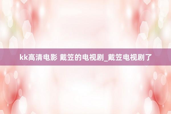 kk高清电影 戴笠的电视剧_戴笠电视剧了
