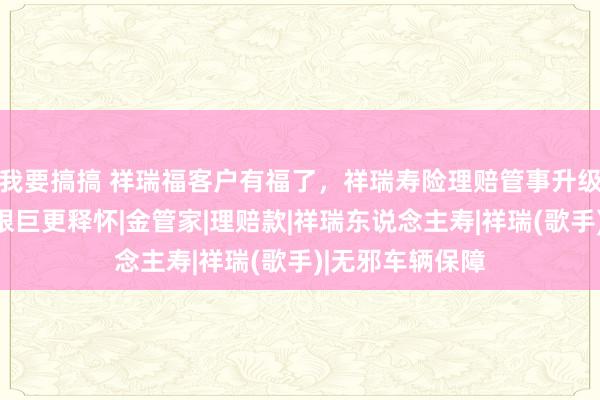 我要搞搞 祥瑞福客户有福了，祥瑞寿险理赔管事升级，<a href=
