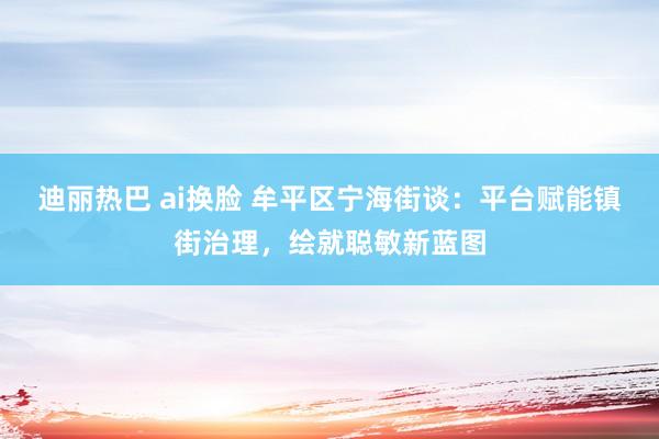 迪丽热巴 ai换脸 牟平区宁海街谈：平台赋能镇街治理，绘就聪敏新蓝图