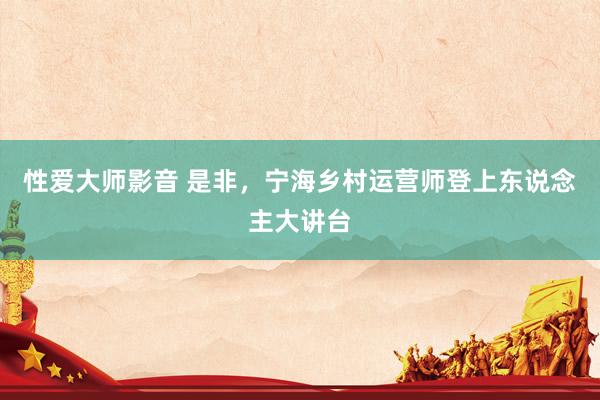 性爱大师影音 是非，宁海乡村运营师登上东说念主大讲台
