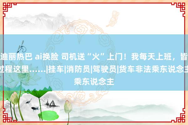 迪丽热巴 ai换脸 司机送“火”上门！我每天上班，皆过程这里......|挂车|消防员|驾驶员|货车非法乘东说念主