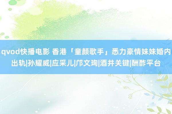 qvod快播电影 香港「童颜歌手」悉力豪情妹妹婚内出轨|孙耀威|应采儿|邝文珣|酒井关键|酬酢平台